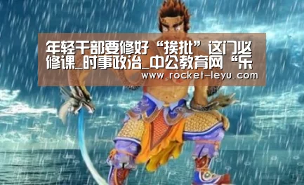 年轻干部要修好“挨批”这门必修课_时事政治_中公教育网“乐鱼电竞官网”(图1) 乐鱼电竞官网
