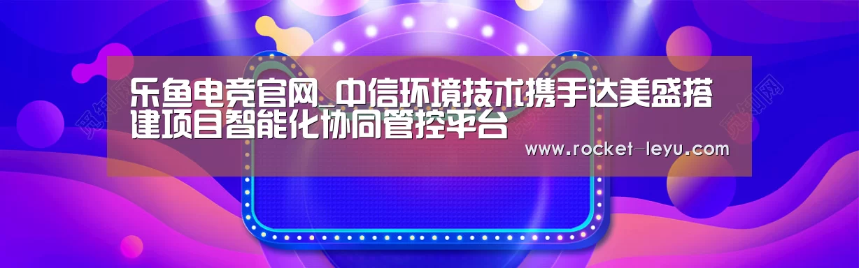 乐鱼电竞官网_中信环境技术携手达美盛搭建项目智能化协同管控平台(图2) 乐鱼电竞官网_中信环境技术携手达美盛搭建项目智能化协同管控平台(图2)