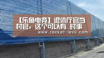 【乐鱼电竞】退休厅官当村官,这个可以有_时事政治_中公教育网(图1) 乐鱼电竞官网入口