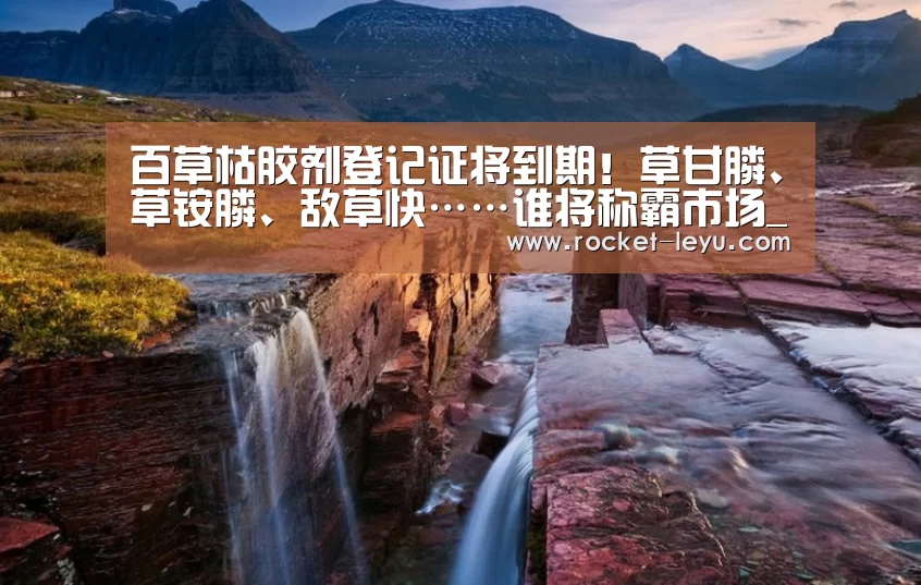 百草枯胶剂登记证将到期!草甘膦、草铵膦、敌草快……谁将称霸市场_乐鱼电竞官网入口(图3) 乐鱼电竞官网